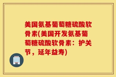 美国氨基葡萄糖硫酸软骨素(美国开发氨基葡萄糖硫酸软骨素：护关节，延年益寿)
