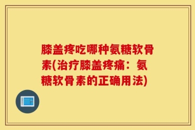 膝盖疼吃哪种氨糖软骨素(治疗膝盖疼痛：氨糖软骨素的正确用法)