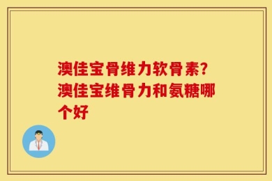 澳佳宝骨维力软骨素？澳佳宝维骨力和氨糖哪个好