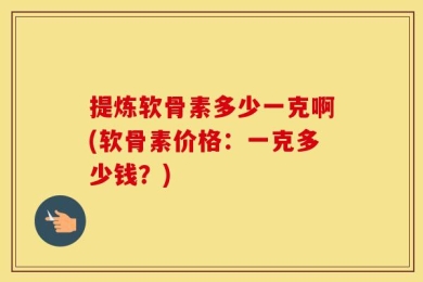 提炼软骨素多少一克啊(软骨素价格：一克多少钱？)