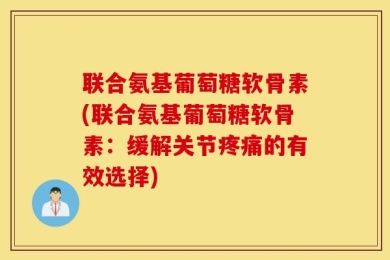 联合氨基葡萄糖软骨素(联合氨基葡萄糖软骨素：缓解关节疼痛的有效选择)