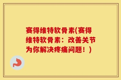 赛得维特软骨素(赛得维特软骨素：改善关节为你解决疼痛问题！)