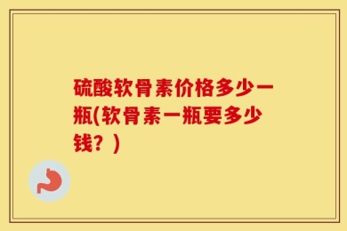 硫酸软骨素价格多少一瓶(软骨素一瓶要多少钱？)