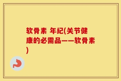 软骨素 年纪(关节健康的必需品——软骨素)