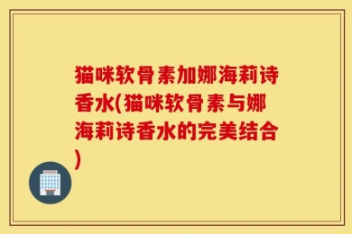 猫咪软骨素加娜海莉诗香水(猫咪软骨素与娜海莉诗香水的完美结合)