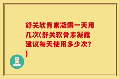 舒关软骨素凝露一天用几次(舒关软骨素凝露建议每天使用多少次？)