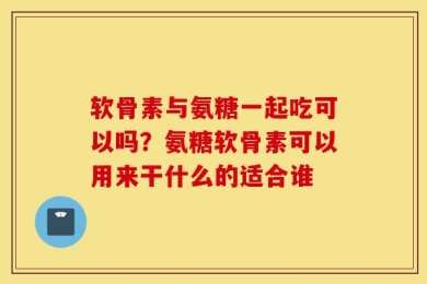 软骨素与氨糖一起吃可以吗？氨糖软骨素可以用来干什么的适合谁