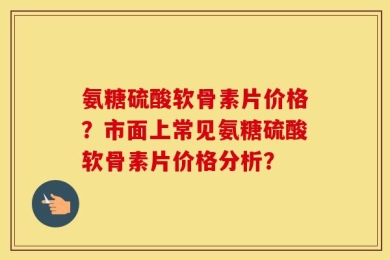 氨糖硫酸软骨素片价格？市面上常见氨糖硫酸软骨素片价格分析？