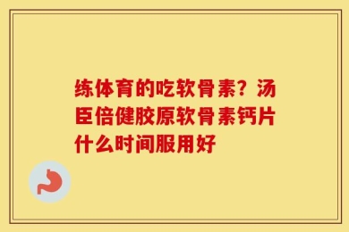 练体育的吃软骨素？汤臣倍健胶原软骨素钙片什么时间服用好