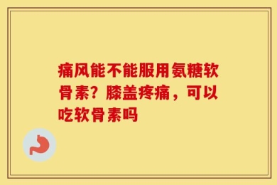 痛风能不能服用氨糖软骨素？膝盖疼痛，可以吃软骨素吗