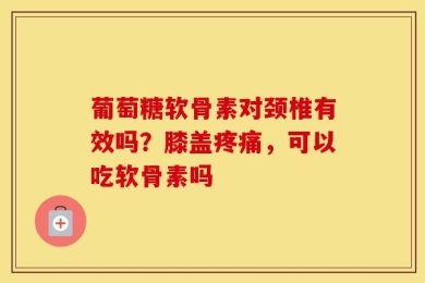 葡萄糖软骨素对颈椎有效吗？膝盖疼痛，可以吃软骨素吗
