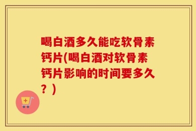喝白酒多久能吃软骨素钙片(喝白酒对软骨素钙片影响的时间要多久？)