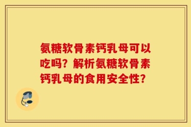 氨糖软骨素钙乳母可以吃吗？解析氨糖软骨素钙乳母的食用安全性？