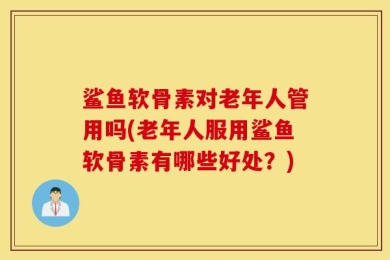 鲨鱼软骨素对老年人管用吗(老年人服用鲨鱼软骨素有哪些好处？)