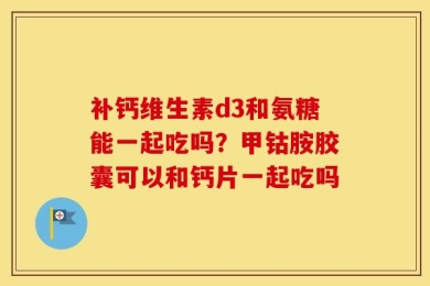 补钙维生素d3和氨糖能一起吃吗？甲钴胺胶囊可以和钙片一起吃吗