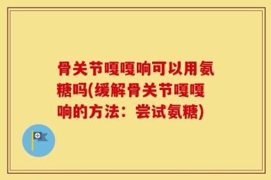 骨关节嘎嘎响可以用氨糖吗(缓解骨关节嘎嘎响的方法：尝试氨糖)
