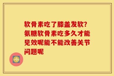 软骨素吃了膝盖发软？氨糖软骨素吃多久才能见效呢能不能改善关节问题呢