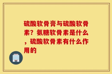 硫酸软骨膏与硫酸软骨素？氨糖软骨素是什么，硫酸软骨素有什么作用的