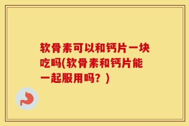软骨素可以和钙片一块吃吗(软骨素和钙片能一起服用吗？)