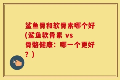 鲨鱼骨和软骨素哪个好(鲨鱼软骨素 vs 骨骼健康：哪一个更好？)