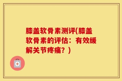 膝盖软骨素测评(膝盖软骨素的评估：有效缓解关节疼痛？)