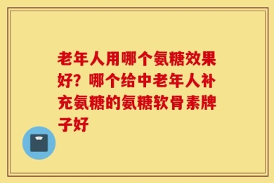 老年人用哪个氨糖效果好？哪个给中老年人补充氨糖的氨糖软骨素牌子好
