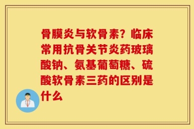 骨膜炎与软骨素？临床常用抗骨关节炎药玻璃酸钠、氨基葡萄糖、硫酸软骨素三药的区别是什么