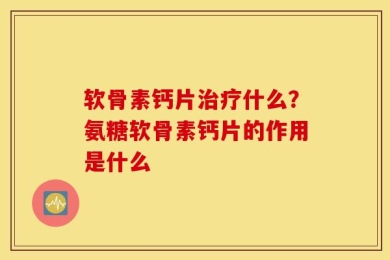 软骨素钙片治疗什么？氨糖软骨素钙片的作用是什么