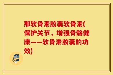 那软骨素胶囊软骨素(保护关节，增强骨骼健康——软骨素胶囊的功效)