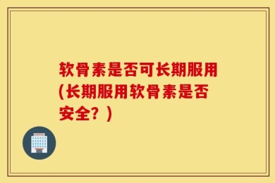 软骨素是否可长期服用(长期服用软骨素是否安全？)
