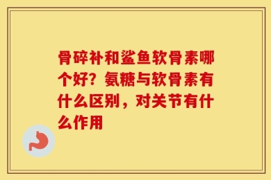 骨碎补和鲨鱼软骨素哪个好？氨糖与软骨素有什么区别，对关节有什么作用