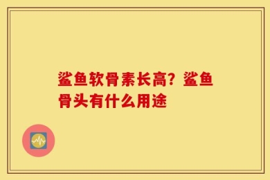 鲨鱼软骨素长高？鲨鱼骨头有什么用途
