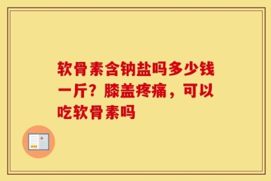 软骨素含钠盐吗多少钱一斤？膝盖疼痛，可以吃软骨素吗