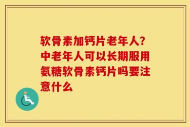 软骨素加钙片老年人？中老年人可以长期服用氨糖软骨素钙片吗要注意什么