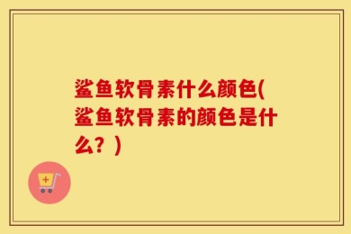 鲨鱼软骨素什么颜色(鲨鱼软骨素的颜色是什么？)
