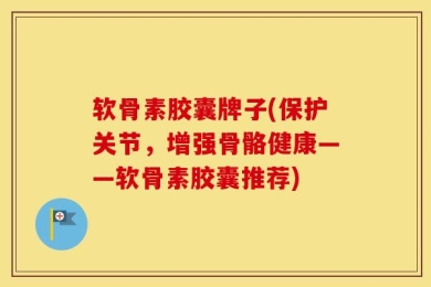 软骨素胶囊牌子(保护关节，增强骨骼健康——软骨素胶囊推荐)