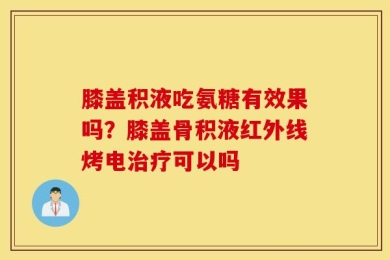 膝盖积液吃氨糖有效果吗？膝盖骨积液红外线烤电治疗可以吗