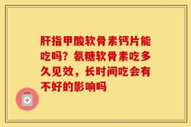 肝指甲酸软骨素钙片能吃吗？氨糖软骨素吃多久见效，长时间吃会有不好的影响吗