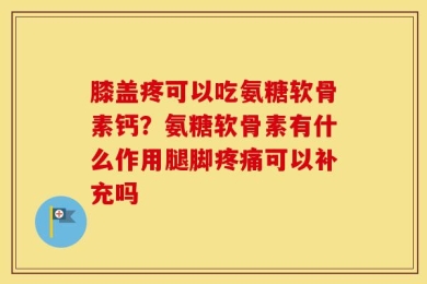 膝盖疼可以吃氨糖软骨素钙？氨糖软骨素有什么作用腿脚疼痛可以补充吗