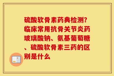 硫酸软骨素药典检测？临床常用抗骨关节炎药玻璃酸钠、氨基葡萄糖、硫酸软骨素三药的区别是什么