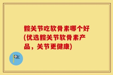 髋关节吃软骨素哪个好(优选髋关节软骨素产品，关节更健康)