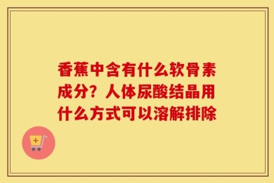 香蕉中含有什么软骨素成分？人体尿酸结晶用什么方式可以溶解排除