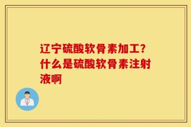 辽宁硫酸软骨素加工？什么是硫酸软骨素注射液啊