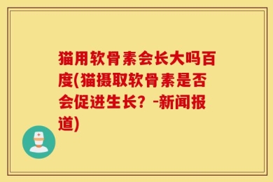 猫用软骨素会长大吗百度(猫摄取软骨素是否会促进生长？-新闻报道)