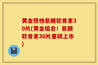 黄金搭档氨糖软骨素30片(黄金组合！氨糖软骨素30片重磅上市)