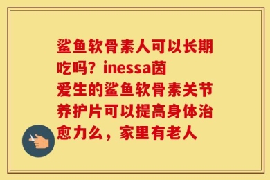 鲨鱼软骨素人可以长期吃吗？inessa茵爱生的鲨鱼软骨素关节养护片可以提高身体治愈力么，家里有老人