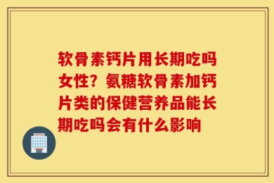 软骨素钙片用长期吃吗女性？氨糖软骨素加钙片类的保健营养品能长期吃吗会有什么影响