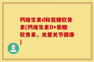 钙维生素d和氨糖软骨素(钙维生素D+氨糖软骨素，关爱关节健康)