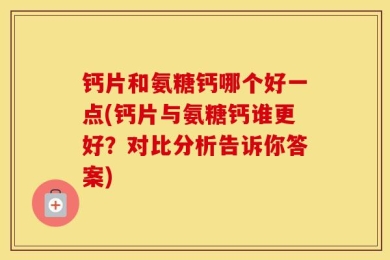 钙片和氨糖钙哪个好一点(钙片与氨糖钙谁更好？对比分析告诉你答案)