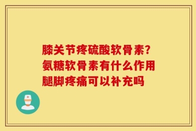 膝关节疼硫酸软骨素？氨糖软骨素有什么作用腿脚疼痛可以补充吗